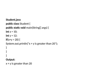 Student.java
public class Student {
public static void main(String[] args) {
int x = 10;
int y = 12;
if(x+y > 20) {
System.out.println("x + y is greater than 20");
}
}
}
Output:
x + y is greater than 20
 