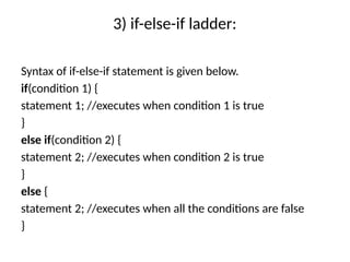 3) if-else-if ladder:
Syntax of if-else-if statement is given below.
if(condition 1) {
statement 1; //executes when condition 1 is true
}
else if(condition 2) {
statement 2; //executes when condition 2 is true
}
else {
statement 2; //executes when all the conditions are false
}
 