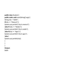 public class Student {
public static void main(String[] args) {
String city = "Delhi";
if(city == "Meerut") {
System.out.println("city is meerut");
}else if (city == "Noida") {
System.out.println("city is noida");
}else if(city == "Agra") {
System.out.println("city is agra");
}else {
System.out.println(city);
}
}
}
Output:
Delhi
 