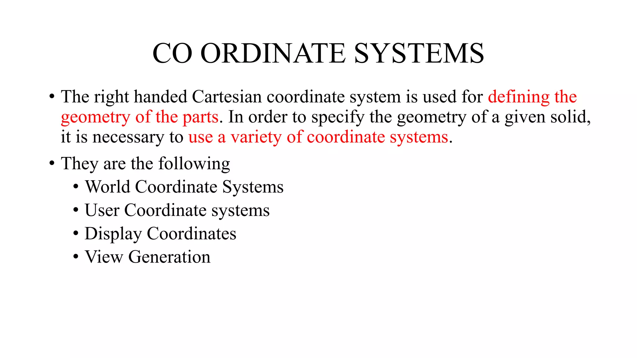 CO ORDINATE SYSTEMS
• The right handed Cartesian coordinate system is used for defining the
geometry of the parts. In order to specify the geometry of a given solid,
it is necessary to use a variety of coordinate systems.
• They are the following
• World Coordinate Systems
• User Coordinate systems
• Display Coordinates
• View Generation
 