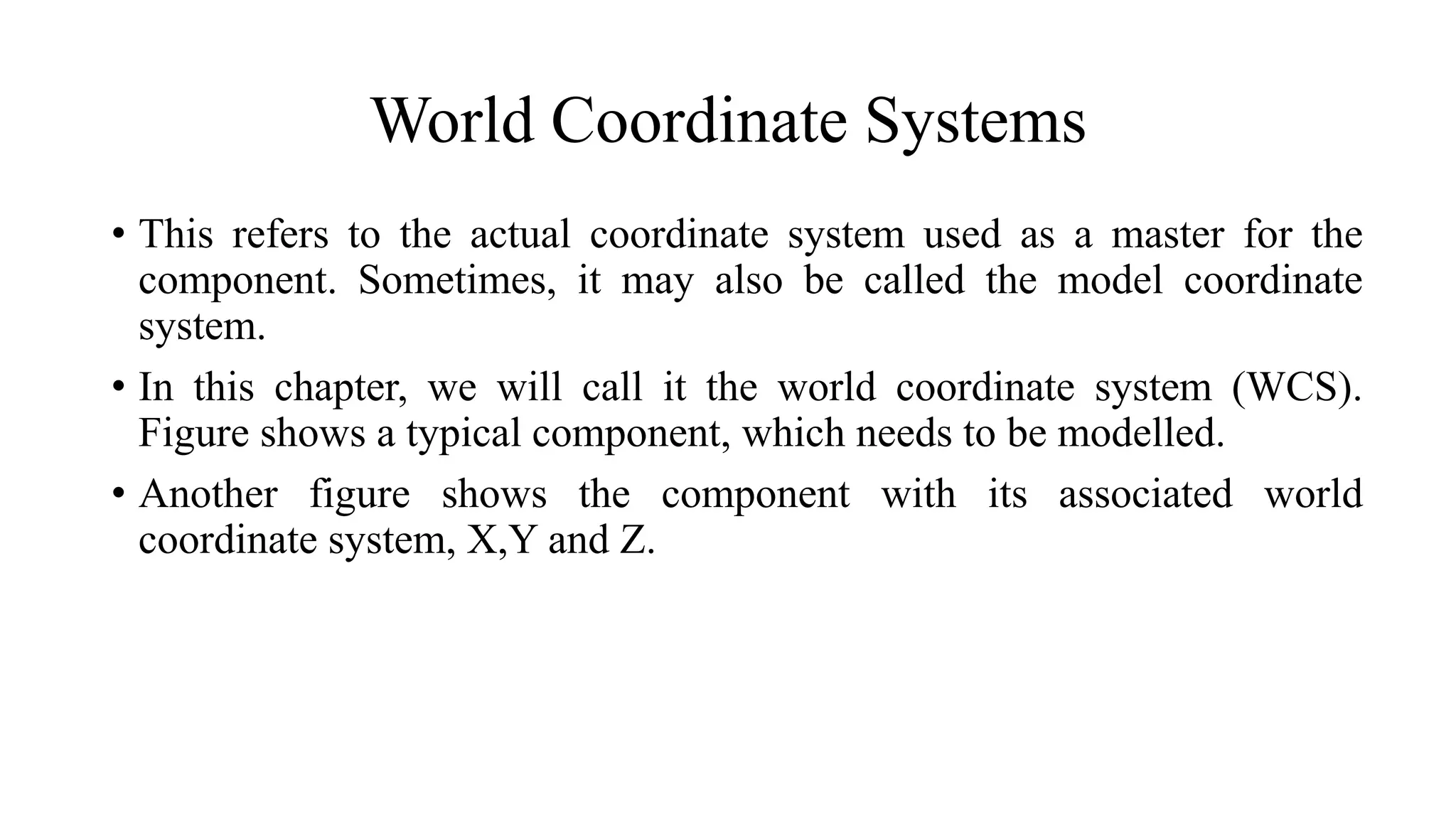 World Coordinate Systems
• This refers to the actual coordinate system used as a master for the
component. Sometimes, it may also be called the model coordinate
system.
• In this chapter, we will call it the world coordinate system (WCS).
Figure shows a typical component, which needs to be modelled.
• Another figure shows the component with its associated world
coordinate system, X,Y and Z.
 