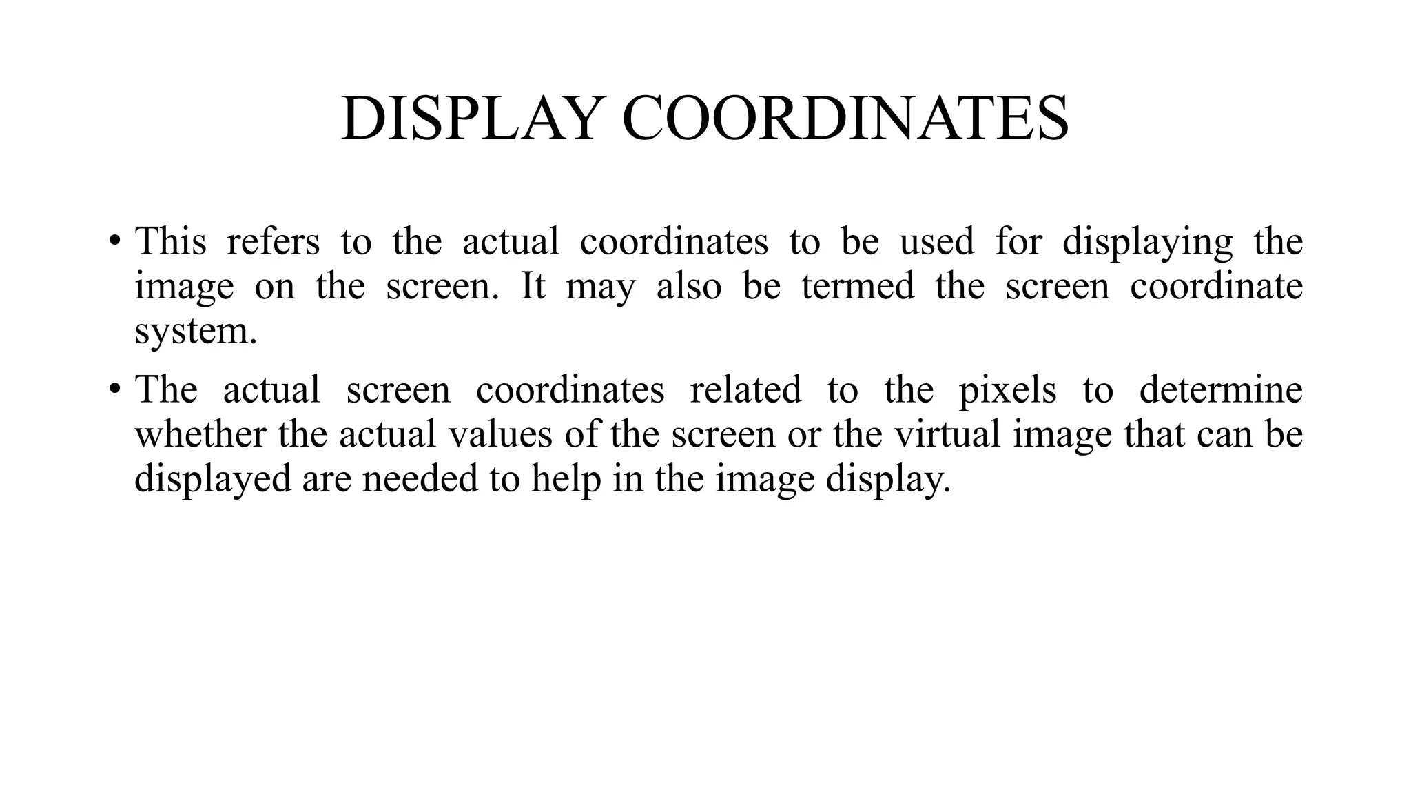 DISPLAY COORDINATES
• This refers to the actual coordinates to be used for displaying the
image on the screen. It may also be termed the screen coordinate
system.
• The actual screen coordinates related to the pixels to determine
whether the actual values of the screen or the virtual image that can be
displayed are needed to help in the image display.
 