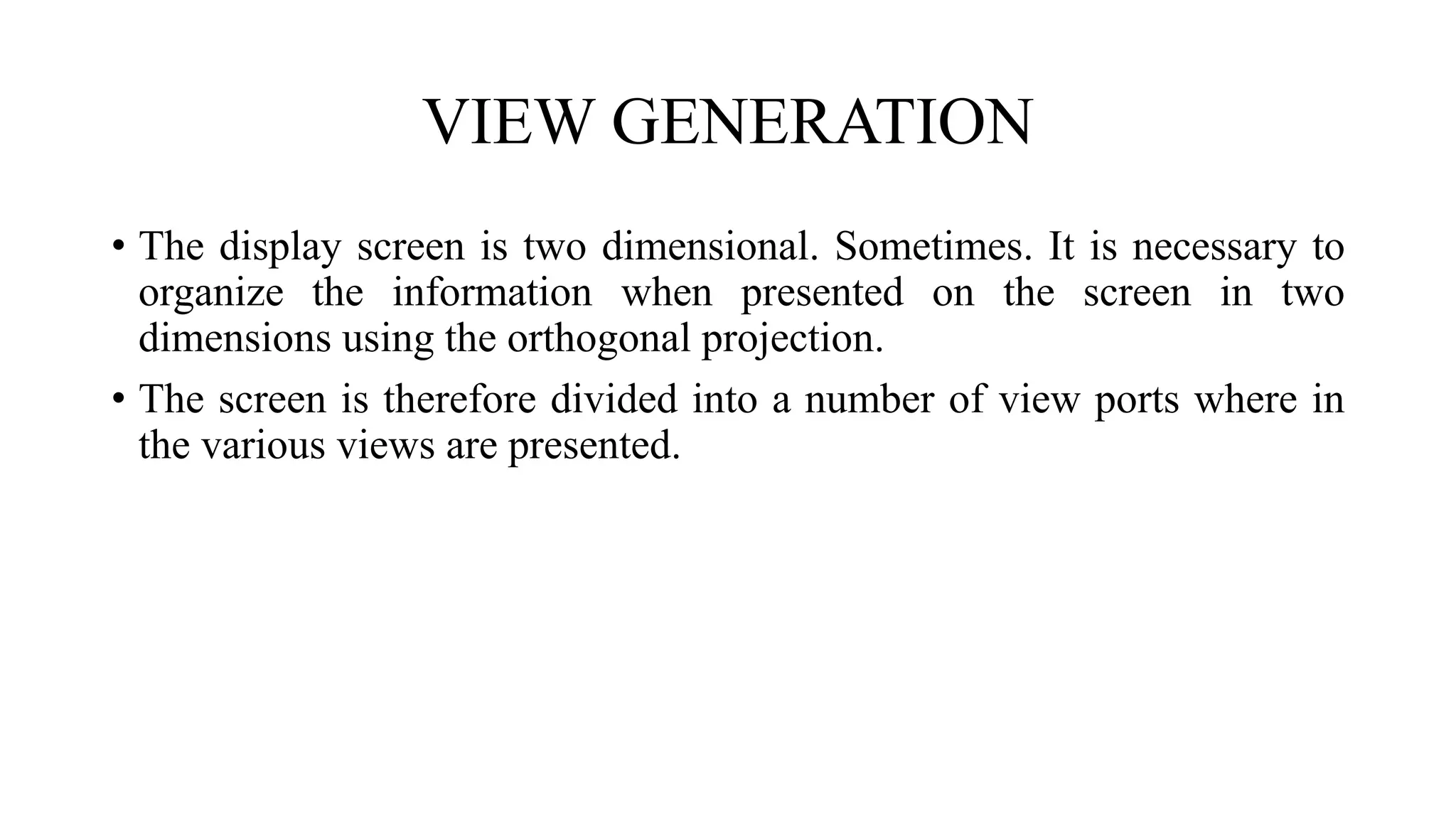 VIEW GENERATION
• The display screen is two dimensional. Sometimes. It is necessary to
organize the information when presented on the screen in two
dimensions using the orthogonal projection.
• The screen is therefore divided into a number of view ports where in
the various views are presented.
 