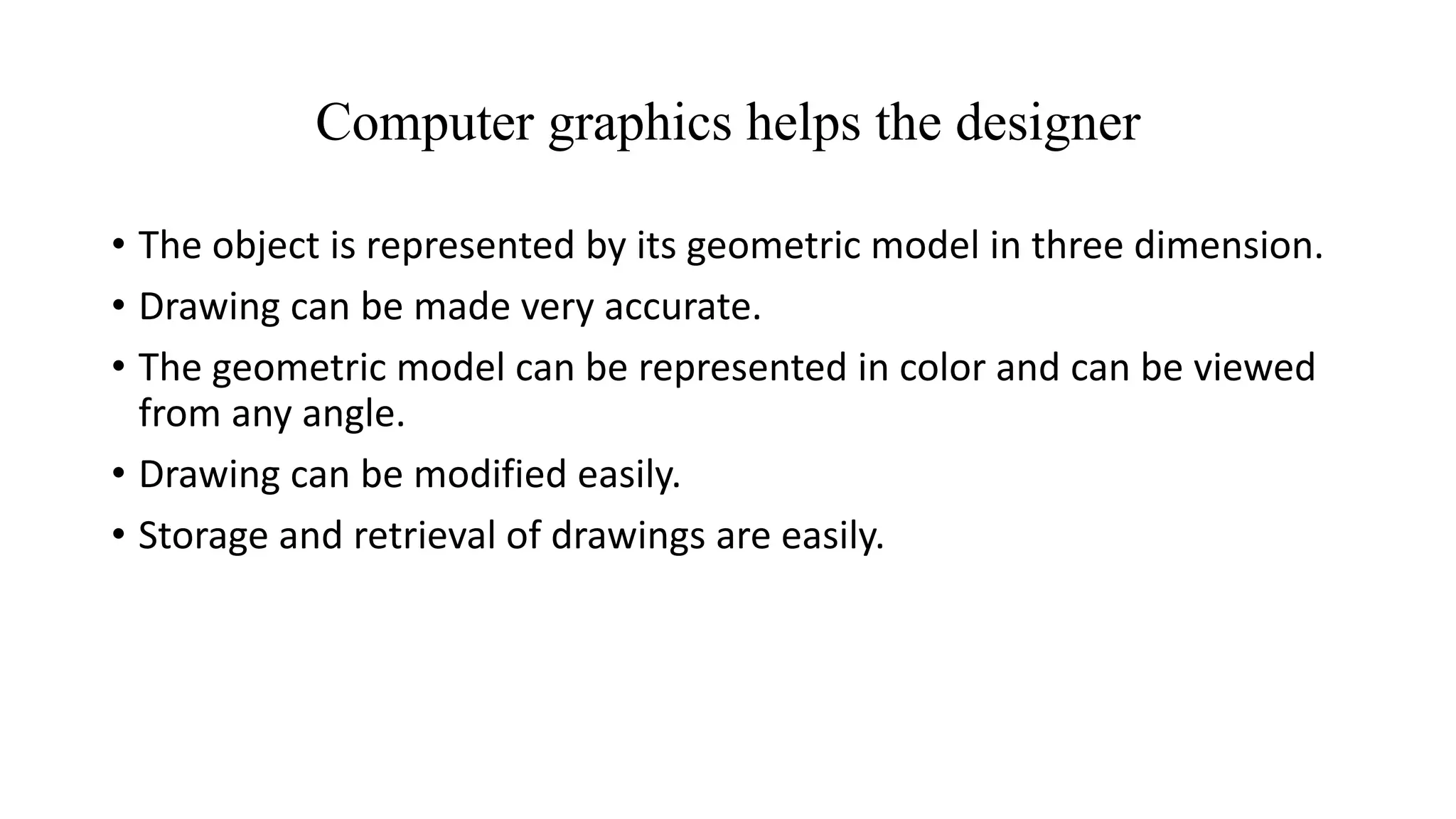 Computer graphics helps the designer
• The object is represented by its geometric model in three dimension.
• Drawing can be made very accurate.
• The geometric model can be represented in color and can be viewed
from any angle.
• Drawing can be modified easily.
• Storage and retrieval of drawings are easily.
 