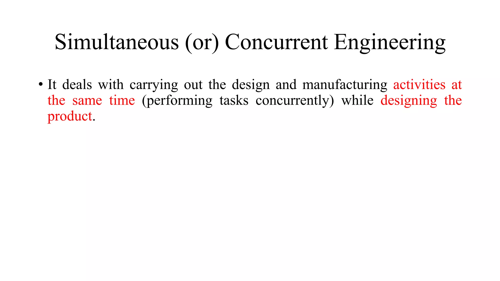 Simultaneous (or) Concurrent Engineering
• It deals with carrying out the design and manufacturing activities at
the same time (performing tasks concurrently) while designing the
product.
 