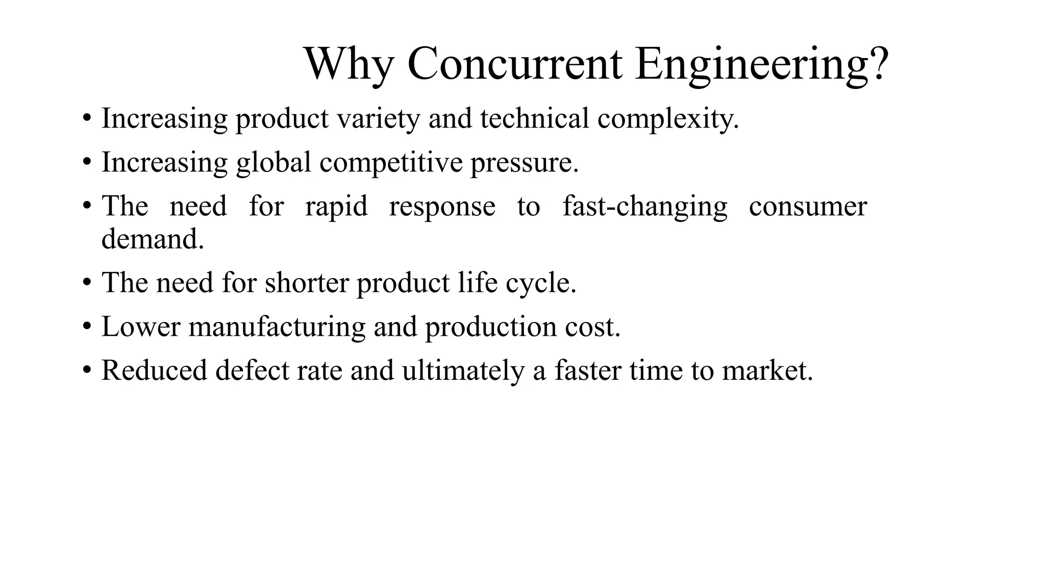 Why Concurrent Engineering?
• Increasing product variety and technical complexity.
• Increasing global competitive pressure.
• The need for rapid response to fast-changing consumer
demand.
• The need for shorter product life cycle.
• Lower manufacturing and production cost.
• Reduced defect rate and ultimately a faster time to market.
 