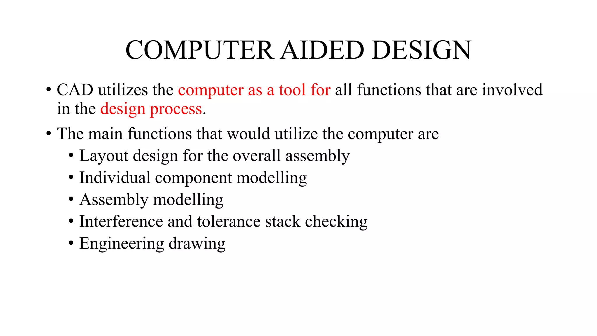 COMPUTER AIDED DESIGN
• CAD utilizes the computer as a tool for all functions that are involved
in the design process.
• The main functions that would utilize the computer are
• Layout design for the overall assembly
• Individual component modelling
• Assembly modelling
• Interference and tolerance stack checking
• Engineering drawing
 