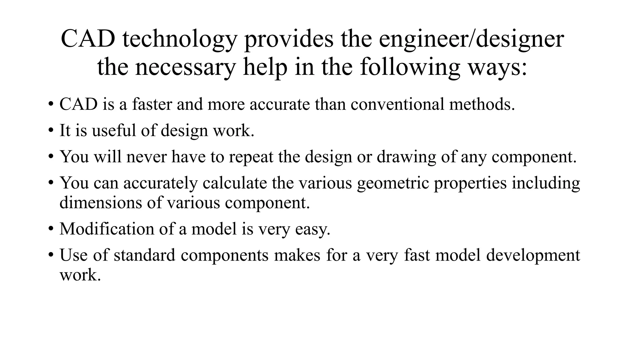CAD technology provides the engineer/designer
the necessary help in the following ways:
• CAD is a faster and more accurate than conventional methods.
• It is useful of design work.
• You will never have to repeat the design or drawing of any component.
• You can accurately calculate the various geometric properties including
dimensions of various component.
• Modification of a model is very easy.
• Use of standard components makes for a very fast model development
work.
 