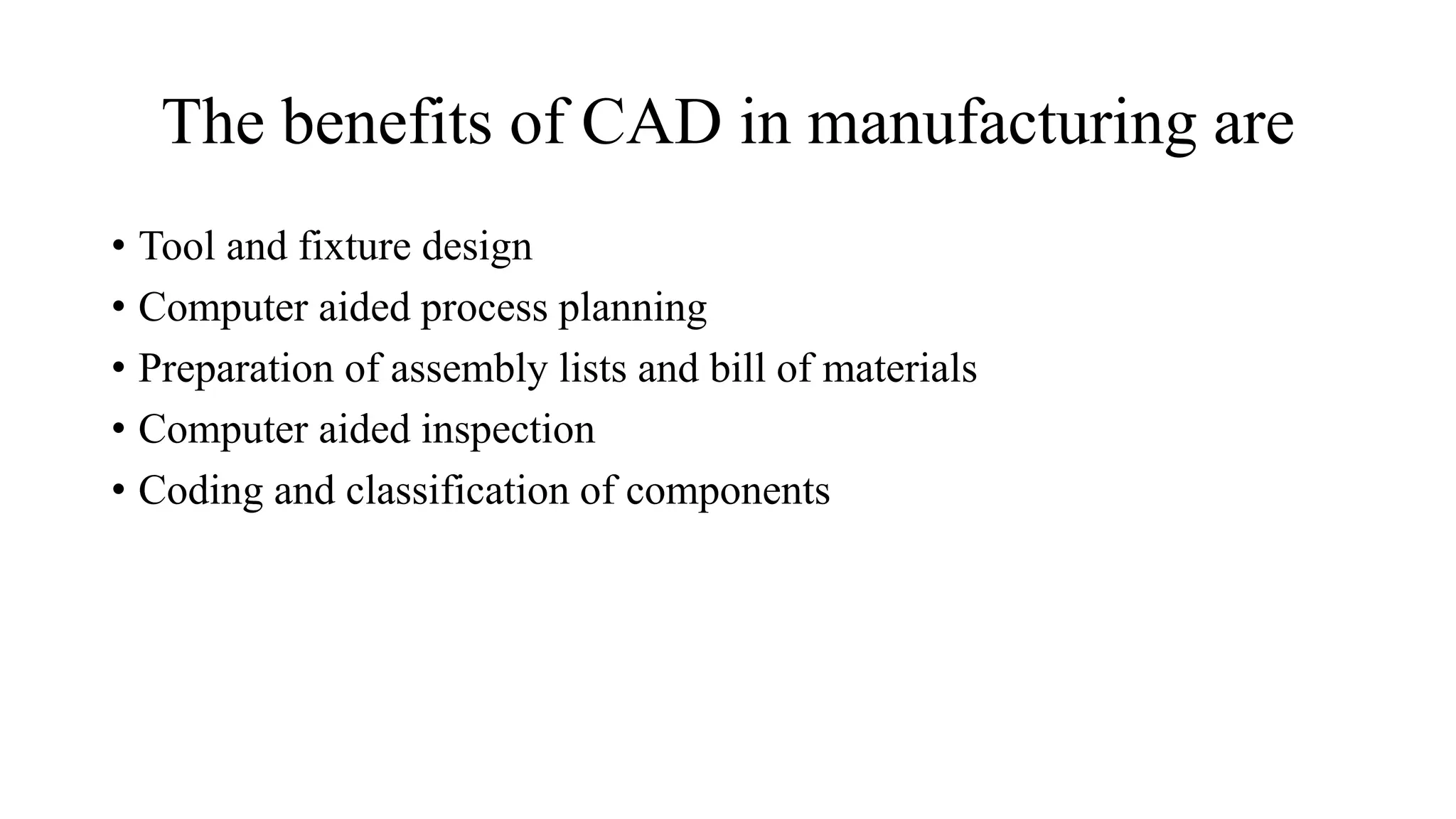 The benefits of CAD in manufacturing are
• Tool and fixture design
• Computer aided process planning
• Preparation of assembly lists and bill of materials
• Computer aided inspection
• Coding and classification of components
 