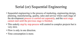 Serial (or) Sequential Engineering
• Sequential engineering is the process of marketing, engineering design,
planning, manufacturing, quality, sales and service where each stage of
the development process is carried out separately, and the next stage
cannot start until the previous stage is finished.
• This orderly step by step process will control to complex projects but is
very slow.
• Flow is only in one direction.
• Time consumption is more.
 