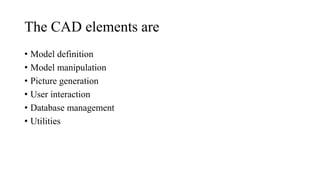 The CAD elements are
• Model definition
• Model manipulation
• Picture generation
• User interaction
• Database management
• Utilities
 