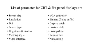 List of parameter for CRT & flat panel displays are
• Screen size
• Resolution
• Dpi
• Screen type
• Brightness & contrast
• Viewing angle
• Video interface
• VGA controller
• Bit map (frame buffer)
• Display batch
• Lookup table
• Color palette
• Refresh rate
• Antialiasing
 