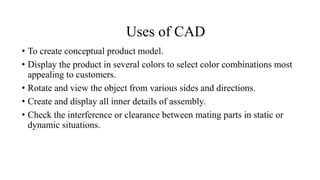 Uses of CAD
• To create conceptual product model.
• Display the product in several colors to select color combinations most
appealing to customers.
• Rotate and view the object from various sides and directions.
• Create and display all inner details of assembly.
• Check the interference or clearance between mating parts in static or
dynamic situations.
 