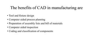The benefits of CAD in manufacturing are
• Tool and fixture design
• Computer aided process planning
• Preparation of assembly lists and bill of materials
• Computer aided inspection
• Coding and classification of components
 