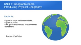 UNIT 1: Geographic tools.
Introducing Physical Geography.
Contents:
- Types of maps and map contents.
- Types of charts.
- The great land masses: The continents.
- Landforms.
Teacher: Pau Tobar
 