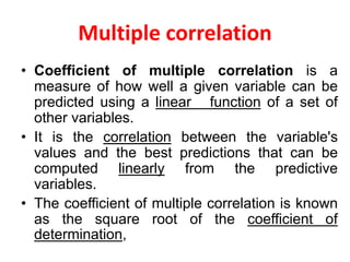 Multiple correlation
• Coefficient of multiple correlation is a
measure of how well a given variable can be
predicted using a linear function of a set of
other variables.
• It is the correlation between the variable's
values and the best predictions that can be
computed linearly from the predictive
variables.
• The coefficient of multiple correlation is known
as the square root of the coefficient of
determination,
 