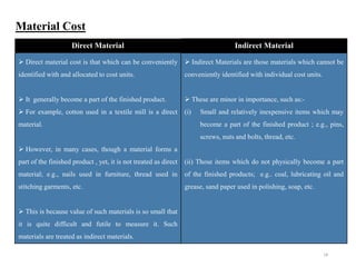 18
Material Cost
Direct Material Indirect Material
 Direct material cost is that which can be conveniently
identified with and allocated to cost units.
 It generally become a part of the finished product.
 For example, cotton used in a textile mill is a direct
material.
 However, in many cases, though a material forms a
part of the finished product , yet, it is not treated as direct
material; e.g., nails used in furniture, thread used in
stitching garments, etc.
 This is because value of such materials is so small that
it is quite difficult and futile to measure it. Such
materials are treated as indirect materials.
 Indirect Materials are those materials which cannot be
conveniently identified with individual cost units.
 These are minor in importance, such as:-
(i) Small and relatively inexpensive items which may
become a part of the finished product ; e.g., pins,
screws, nuts and bolts, thread, etc.
(ii) Those items which do not physically become a part
of the finished products; e.g.. coal, lubricating oil and
grease, sand paper used in polishing, soap, etc.
 