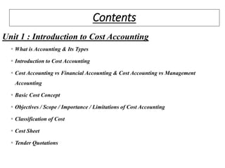 Contents
Unit 1 : Introduction to Cost Accounting
 What is Accounting & Its Types
 Introduction to Cost Accounting
 Cost Accounting vs Financial Accounting & Cost Accounting vs Management
Accounting
 Basic Cost Concept
 Objectives / Scope / Importance / Limitations of Cost Accounting
 Classification of Cost
 Cost Sheet
 Tender Quotations
 