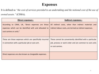 20
Expenses
It is defined as “the cost of services provided to an undertaking and the notional cost of the use of
owned assets.” (CIMA).
Direct expenses:- Indirect expenses:-
According to CIMA, UK, “direct expenses are those
expenses which can be identified with and allocated to
cost centres or units.”
All indirect costs, other than indirect materials and
indirect labour costs, are termed as indirect expenses.
These are those expenses which are specifically incurred
in connection with a particular job or cost unit .
These cannot be conveniently identified with a particular
job, process or work order and are common to cost units
or cost centres.
Direct expenses are also known as chargeable expenses.
 