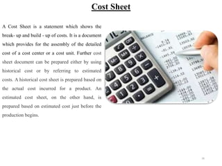 26
Cost Sheet
A Cost Sheet is a statement which shows the
break- up and build - up of costs. It is a document
which provides for the assembly of the detailed
cost of a cost center or a cost unit. Further cost
sheet document can be prepared either by using
historical cost or by referring to estimated
costs. A historical cost sheet is prepared based on
the actual cost incurred for a product. An
estimated cost sheet, on the other hand, is
prepared based on estimated cost just before the
production begins.
 