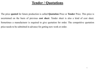 35
Tender / Quotations
The price quoted for future production is called Quotation Price or Tender Price. This price is
ascertained on the basis of previous cost sheet. Tender sheet is also a kind of cost sheet.
Sometimes a manufacturer is required to give quotation for order. The competitive quotation
price needs to be submitted in advance for getting new work or order.
 