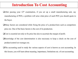 Introduction To Cost Accounting
After passing your 12th examination, if you set up a small manufacturing unit, say
manufacturing of PEN, a problem will arise what price of each PEN you should quote to
the buyer.
Many factors are considered while fixing the price of a product/item such as competitors
price etc. One of the basic factors is the cost of its production.
Cost is essential not only to fix price but also to ascertain the margin of profit.
Knowledge of the cost determination is also necessary to keep a check on the cost of
product/control on wastages etc.
The accounting used to study the various aspects of cost is known as cost accounting. In
this lesson, you will learn about meaning, importance, limitations etc. of cost accounting.
 