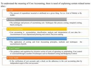 8
To understand the meaning of Cost Accounting, there is need of explaining certain related terms
also:-
• The amount of expenditure incurred or attributed on a given thing. For ex. Cost of Mobile is Rs.
8,000/-
Cost
• The technique and process of ascertaining cost. Techniques like process costing, marginal costing,
batch costing etc.
Costing
• Cost accounting is accumulation, classification, analysis and interpretation of cost data for -
Ascertainment of cost, Operational planning and control, Decision-making
Cost Accounting
• The application of costing and Cost Accounting principles, methods and techniques for
ascertainment of profit.
Cost Accountancy
• The guidance and regulation by executive action of costs of operating on undertaking. Cost control
is’ exercised through a number of techniques such as Standard Costing and Budgetary Control.
Cost Control
• It the verification of cost accounts and a check on the adherence to the cost accounting plan by
independent expert of the cost accounts.’
Cost Audit
 