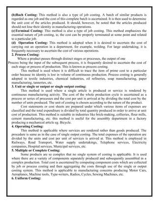 (b)Bach Costing: This method is also a type of job costing. A batch of similar products is
regarded as one job and the cost of this complete batch is ascertained. It is then used to determine
the unit cost of the articles produced. It should, however, be noted that the articles produced
should not lose their identity in manufacturing operations.
(c)Terminal Costing: This method is also a type of job costing. This method emphasizes the
essential nature of job costing, ie, the cost can be properly terminated at some point and related
to a particular job.
(d) Operation Costing: This method is adopted when it is desired to ascertain the cost of
carrying out an operation in a department, for example, welding. For large undertaking, it is
frequently necessary to ascertain the cost of various operations.
2. Process Costing:
Where a product passes through distinct stages or processes, the output of one
Process being the input of the subsequent process, it is frequently desired to ascertain the cost of
each stage or process of production. This is known as process costing.
This method is used where it is difficult to trace the item of prime cost to a particular
order because its identity is lost in volume of continuous production. Process costing is generally
adopted in textile industries, chemical industries, oil refineries, soap manufacturing, paper
manufacturing, tanneries, etc.
3. Unit or single or output or single output costing:
This method is used where a single article is produced or service is rendered by
continuous manufacturing activity. The cost of the whole production cycle is ascertained as a
process or series of processes and the cost per unit is arrived at by dividing the total cost by the
number of units produced. The unit of costing is chosen according to the nature of the product.
Cost statements or cost sheets are prepared under which various items of expenses are
classified and the total expenditure is divided by total quantity produced in order to arrive at unit
cost of production. This method is suitable in industries like brick-making, collieries, flour mills,
cement manufacturing, etc. this method is useful for the assembly department in a factory
producing a mechanical article eg. Bicycle.
4. Operating Costing:
This method is applicable where services are rendered rather than goods produced. The
procedure is same as in the case of single output costing. The total expenses of the operation are
divided by the units and cost per unit of services is arrived at. This method is employed in
Railways, Road Transport, Water supply undertakings, Telephone services, Electricity
companies, Hospital services, Municipal services, etc.
5. Multiple or Complete Costing:
Some products are so complex that no single system of costing is applicable. It is used
where there are a variety of components separately produced and subsequently assembled in a
complex production. Total cost is ascertained by computing component costs which are collected
by job or process costing and then aggregating the costs through use of the single or output
costing system. This method is applicable to manufacturing concerns producing Motor Cars,
Aeroplanes, Machine tools, Type-writers, Radios, Cycles, Sewing Machines, etc.
6. Uniform Costing:
 