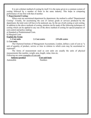 It is not a distinct method of costing by itself. It is the name given to a common system of
costing followed by a number of firms in the same industry. This helps in comparing
performance of one firm with that of another.
7. Departmental Costing:
When costs are ascertained department by department, the method is called “Departmental
Costing”. Usually, for ascertaining the cost of various goods or services produced by the
department, the total costs will have to be analysed, say, by the use of job costing or unit costing.
In addition to the above methods of costing, mention can be made of the following techniques of
costing which can be applied to any one of the above method of costing for special purposes of
cost control and policy making:
a) Standard or Predetermined Costs.
b) Marginal Costs
Explain the Terms
1. Cost units 2. Cost centre 3.Profit centre
1. Cost units
The Chartered Institute of Management Accountants, London, defines a unit of cost as “a
unit of quantity of product, service or time in relation to which costs may be ascertained or
expressed”.
The forms of measurement used as cost units are usually the units of physical
measurements like number, weight, area, length, value, time etc.
Following are some examples of cost unit.
Industry/product Cost unit basis
Automobile Numbers
 