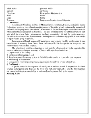 Brick works per 1000 bricks
Cement per Tonne
Chemicals Litre, gallon, kilogram, ton
Steel Tonne
Sugar Tonne
Transport Passenger-kilometre, tonne kilometer
2. Cost centre
According to Chartered Institute of Management Accountants, London, cost centre means
“a location, person or item of equipment (or group of these) for which costs may be ascertained
and used for the purpose of cost control”. Cost centre is the smallest organizational sub-unit for
which separate cost collection is attempted. Thus cost centre refers to one of the convenient unit
into which the whole factory organization has been appropriately divided for costing purposes.
Each such unit consists of a department or a sub-department or item of equipment or, machinery
or a person or a group of persons.
For example, although an assembly department may be supervised by one foreman, it may
contain several assembly lines. Some times each assembly line is regarded as a separate cost
centre with its own assistant foreman.
The selection of suitable cost centres or cost units for which costs are to be ascertained in
an undertaking depends upon a number of factors which are listed as follows.
1. Organization of the factory
2. Conditions of incidence of cost
3. Requirements of the costing system ie. Suitability of the units or centres for cost purposes.
4. Availability of information
5. Management policy regarding making a particular choice from several alternatives.
3. Profit centre
A profit centre is that segment of activity of a business which is responsible for both
revenue and expenses and discloses the profit of a particular segment of activity. Profit centres
are created to delegate responsibility to individuals and measure their performance.
Meaning of cost
 