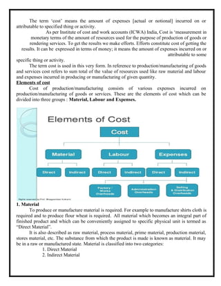 The term ‘cost’ means the amount of expenses [actual or notional] incurred on or
attributable to specified thing or activity.
As per Institute of cost and work accounts (ICWA) India, Cost is ‘measurement in
monetary terms of the amount of resources used for the purpose of production of goods or
rendering services. To get the results we make efforts. Efforts constitute cost of getting the
results. It can be expressed in terms of money; it means the amount of expenses incurred on or
attributable to some
specific thing or activity.
The term cost is used in this very form. In reference to production/manufacturing of goods
and services cost refers to sum total of the value of resources used like raw material and labour
and expenses incurred in producing or manufacturing of given quantity.
Elements of cost
Cost of production/manufacturing consists of various expenses incurred on
production/manufacturing of goods or services. These are the elements of cost which can be
divided into three groups : Material, Labour and Expenses.
1. Material
To produce or manufacture material is required. For example to manufacture shirts cloth is
required and to produce flour wheat is required. All material which becomes an integral part of
finished product and which can be conveniently assigned to specific physical unit is termed as
“Direct Material”.
It is also described as raw material, process material, prime material, production material,
stores material, etc. The substance from which the product is made is known as material. It may
be in a raw or manufactured state. Material is classified into two categories:
1. Direct Material
2. Indirect Material
 
