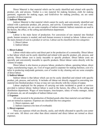 Direct Material is that material which can be easily identified and related with specific
product, job, and process. Timber is a raw material for making furniture, cloth for making
garments, sugarcane for making sugar, and Gold/silver for making jewellery, etc are some
examples of direct material.
2. Indirect Material
Indirect Material is that material which cannot be easily and conveniently identified and
related with a particular product, job, process, and activity. Consumable stores, oil and waste,
printing and stationery etc, are some examples of indirect material. Indirect materials are used in
the factory, the office, or the selling and distribution department.
2. Labour
Labour is the main factor of production. For conversion of raw material into finished
goods, human resource is needed, and such human resource is termed as labour. Labour cost is
the main element of cost in a product or service. Labour can be classified into two categories:
1. Direct Labour
2. Indirect labour
1. Direct Labour
Labour which takes active and direct part in the production of a commodity. Direct labour
is that labour which can be easily identified and related with specific product, job, process, and
activity. Direct labour cost is easily traceable to specific products. Direct labour costs are
specially and conveniently traceable to specific products. Direct labour varies directly with the
volume of output.
Direct labour is also known as process labour, productive labour, operating labour, direct
wages, manufacturing wages, etc. Cost of wages paid to carpenter for making furniture, cost of a
tailor in producing readymade garments, cost of washer in dry cleaning unit are some examples
of direct labour.
2. Indirect labour
Indirect labour is that labour which can not be easily identified and related with specific
product, job, process, and activity. It includes all labour not directly engaged in converting raw
material into finished product. It may or may not vary directly with the volume of output.
Labour employed for the purpose of carrying out tasks incidental to goods or services
provided is indirect labour. Indirect labour is used in the factory, the office, or the selling and
distribution department. Wages of store-keepers, time-keepers, salary of works manager, salary
of salesmen, etc, are all examples of indirect labour cost.
3. Expenses
All cost incurred in the production of finished goods other than material cost and labour
cost are termed as expenses. Expenses are classified into two categories:
1. Direct expenses, and
2. Indirect expenses (An item of overheads)
1. Direct expenses
These are expenses which are directly, easily, and wholly allocated to specific cost center
or cost units. All direct cost other than direct material and direct labour are termed as direct
expenses.
 