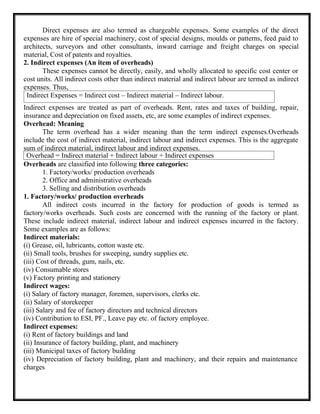 Direct expenses are also termed as chargeable expenses. Some examples of the direct
expenses are hire of special machinery, cost of special designs, moulds or patterns, feed paid to
architects, surveyors and other consultants, inward carriage and freight charges on special
material, Cost of patents and royalties.
2. Indirect expenses (An item of overheads)
These expenses cannot be directly, easily, and wholly allocated to specific cost center or
cost units. All indirect costs other than indirect material and indirect labour are termed as indirect
expenses. Thus,
Indirect expenses are treated as part of overheads. Rent, rates and taxes of building, repair,
insurance and depreciation on fixed assets, etc, are some examples of indirect expenses.
Overhead: Meaning
The term overhead has a wider meaning than the term indirect expenses.Overheads
include the cost of indirect material, indirect labour and indirect expenses. This is the aggregate
sum of indirect material, indirect labour and indirect expenses.
Overheads are classified into following three categories:
1. Factory/works/ production overheads
2. Office and administrative overheads
3. Selling and distribution overheads
1. Factory/works/ production overheads
All indirect costs incurred in the factory for production of goods is termed as
factory/works overheads. Such costs are concerned with the running of the factory or plant.
These include indirect material, indirect labour and indirect expenses incurred in the factory.
Some examples are as follows:
Indirect materials:
(i) Grease, oil, lubricants, cotton waste etc.
(ii) Small tools, brushes for sweeping, sundry supplies etc.
(iii) Cost of threads, gum, nails, etc.
(iv) Consumable stores
(v) Factory printing and stationery
Indirect wages:
(i) Salary of factory manager, foremen, supervisors, clerks etc.
(ii) Salary of storekeeper
(iii) Salary and fee of factory directors and technical directors
(iv) Contribution to ESI, PF., Leave pay etc. of factory employee.
Indirect expenses:
(i) Rent of factory buildings and land
(ii) Insurance of factory building, plant, and machinery
(iii) Municipal taxes of factory building
(iv) Depreciation of factory building, plant and machinery, and their repairs and maintenance
charges
Indirect Expenses = Indirect cost – Indirect material – Indirect labour.
Overhead = Indirect material + Indirect labour + Indirect expenses
 