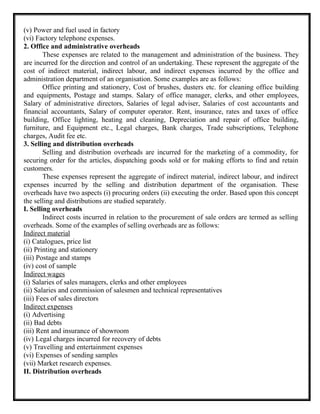 (v) Power and fuel used in factory
(vi) Factory telephone expenses.
2. Office and administrative overheads
These expenses are related to the management and administration of the business. They
are incurred for the direction and control of an undertaking. These represent the aggregate of the
cost of indirect material, indirect labour, and indirect expenses incurred by the office and
administration department of an organisation. Some examples are as follows:
Office printing and stationery, Cost of brushes, dusters etc. for cleaning office building
and equipments, Postage and stamps. Salary of office manager, clerks, and other employees,
Salary of administrative directors, Salaries of legal adviser, Salaries of cost accountants and
financial accountants, Salary of computer operator. Rent, insurance, rates and taxes of office
building, Office lighting, heating and cleaning, Depreciation and repair of office building,
furniture, and Equipment etc., Legal charges, Bank charges, Trade subscriptions, Telephone
charges, Audit fee etc.
3. Selling and distribution overheads
Selling and distribution overheads are incurred for the marketing of a commodity, for
securing order for the articles, dispatching goods sold or for making efforts to find and retain
customers.
These expenses represent the aggregate of indirect material, indirect labour, and indirect
expenses incurred by the selling and distribution department of the organisation. These
overheads have two aspects (i) procuring orders (ii) executing the order. Based upon this concept
the selling and distributions are studied separately.
I. Selling overheads
Indirect costs incurred in relation to the procurement of sale orders are termed as selling
overheads. Some of the examples of selling overheads are as follows:
Indirect material
(i) Catalogues, price list
(ii) Printing and stationery
(iii) Postage and stamps
(iv) cost of sample
Indirect wages
(i) Salaries of sales managers, clerks and other employees
(ii) Salaries and commission of salesmen and technical representatives
(iii) Fees of sales directors
Indirect expenses
(i) Advertising
(ii) Bad debts
(iii) Rent and insurance of showroom
(iv) Legal charges incurred for recovery of debts
(v) Travelling and entertainment expenses
(vi) Expenses of sending samples
(vii) Market research expenses.
II. Distribution overheads
 