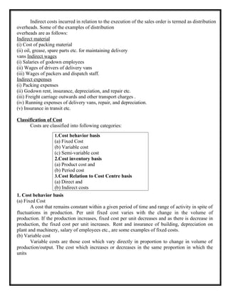 Indirect costs incurred in relation to the execution of the sales order is termed as distribution
overheads. Some of the examples of distribution
overheads are as follows:
Indirect material
(i) Cost of packing material
(ii) oil, grease, spare parts etc. for maintaining delivery
vans Indirect wages
(i) Salaries of godown employees
(ii) Wages of drivers of delivery vans
(iii) Wages of packers and dispatch staff.
Indirect expenses
(i) Packing expenses
(ii) Godown rent, insurance, depreciation, and repair etc.
(iii) Freight carriage outwards and other transport charges .
(iv) Running expenses of delivery vans, repair, and depreciation.
(v) Insurance in transit etc.
Classification of Cost
Costs are classified into following categories:
1. Cost behavior basis
(a) Fixed Cost
A cost that remains constant within a given period of time and range of activity in spite of
fluctuations in production. Per unit fixed cost varies with the change in the volume of
production. If the production increases, fixed cost per unit decreases and as there is decrease in
production, the fixed cost per unit increases. Rent and insurance of building, depreciation on
plant and machinery, salary of employees etc., are some examples of fixed costs.
(b) Variable cost
Variable costs are those cost which vary directly in proportion to change in volume of
production/output. The cost which increases or decreases in the same proportion in which the
units
1.Cost behavior basis
(a) Fixed Cost
(b) Variable cost
(c) Semi-variable cost
2.Cost inventory basis
(a) Product cost and
(b) Period cost
3.Cost Relation to Cost Centre basis
(a) Direct and
(b) Indirect costs
 