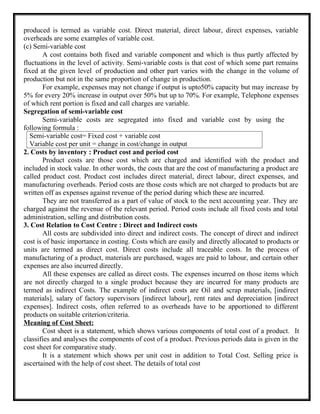 produced is termed as variable cost. Direct material, direct labour, direct expenses, variable
overheads are some examples of variable cost.
(c) Semi-variable cost
A cost contains both fixed and variable component and which is thus partly affected by
fluctuations in the level of activity. Semi-variable costs is that cost of which some part remains
fixed at the given level of production and other part varies with the change in the volume of
production but not in the same proportion of change in production.
For example, expenses may not change if output is upto50% capacity but may increase by
5% for every 20% increase in output over 50% but up to 70%. For example, Telephone expenses
of which rent portion is fixed and call charges are variable.
Segregation of semi-variable cost
Semi-variable costs are segregated into fixed and variable cost by using the
following formula :
2. Costs by inventory : Product cost and period cost
Product costs are those cost which are charged and identified with the product and
included in stock value. In other words, the costs that are the cost of manufacturing a product are
called product cost. Product cost includes direct material, direct labour, direct expenses, and
manufacturing overheads. Period costs are those costs which are not charged to products but are
written off as expenses against revenue of the period during which these are incurred.
They are not transferred as a part of value of stock to the next accounting year. They are
charged against the revenue of the relevant period. Period costs include all fixed costs and total
administration, selling and distribution costs.
3. Cost Relation to Cost Centre : Direct and Indirect costs
All costs are subdivided into direct and indirect costs. The concept of direct and indirect
cost is of basic importance in costing. Costs which are easily and directly allocated to products or
units are termed as direct cost. Direct costs include all traceable costs. In the process of
manufacturing of a product, materials are purchased, wages are paid to labour, and certain other
expenses are also incurred directly.
All these expenses are called as direct costs. The expenses incurred on those items which
are not directly charged to a single product because they are incurred for many products are
termed as indirect Costs. The example of indirect costs are Oil and scrap materials, [indirect
materials], salary of factory supervisors [indirect labour], rent rates and depreciation [indirect
expenses]. Indirect costs, often referred to as overheads have to be apportioned to different
products on suitable criterion/criteria.
Meaning of Cost Sheet:
Cost sheet is a statement, which shows various components of total cost of a product. It
classifies and analyses the components of cost of a product. Previous periods data is given in the
cost sheet for comparative study.
It is a statement which shows per unit cost in addition to Total Cost. Selling price is
ascertained with the help of cost sheet. The details of total cost
Semi-variable cost= Fixed cost + variable cost
Variable cost per unit = change in cost/change in output
 
