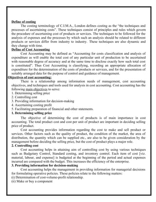 Define of costing
The costing terminology of C.I.M.A., London defines costing as the “the techniques and
processes of ascertaining costs”. These techniques consist of principles and rules which govern
the procedure of ascertaining cost of products or services. The techniques to be followed for the
analysis of expenses and the processes by which such an analysis should be related to different
products or services differ from industry to industry. These techniques are also dynamic and
they change with time.
Define of Cost Accounting
Cost Accounting may be defined as “Accounting for costs classification and analysis of
expenditure as will enable the total cost of any particular unit of production to be ascertained
with reasonable degree of accuracy and at the same time to disclose exactly how such total cost
is constituted”. Thus Cost Accounting is classifying, recording an appropriate allocation of
expenditure for the determination of the costs of products or services, and for the presentation of
suitably arranged data for the purpose of control and guidance of management.
Objectives of cost accounting:
There is a relationship among information needs of management, cost accounting
objectives, and techniques and tools used for analysis in cost accounting. Cost accounting has the
following main objectives to serve:
1. Determining selling price
2. Controlling cost
3. Providing information for decision-making
4. Ascertaining costing profit
5. Facilitating preparation of financial and other statements.
1. Determining selling price
The objective of determining the cost of products is of main importance in cost
accounting. The total product cost and cost per unit of product are important in deciding selling
price of product.
Cost accounting provides information regarding the cost to make and sell product or
services. Other factors such as the quality of product, the condition of the market, the area of
distribution, the quantity which can be supplied etc., are also to be given consideration by the
management before deciding the selling price, but the cost of product plays a major role.
2. Controlling cost
Cost accounting helps in attaining aim of controlling cost by using various techniques
such as Budgetary Control, Standard costing, and inventory control. Each item of cost [viz.
material, labour, and expense] is budgeted at the beginning of the period and actual expenses
incurred are compared with the budget. This increases the efficiency of the enterprise.
3. Providing information for decision-making
Cost accounting helps the management in providing information for managerial decisions
for formulating operative policies. These policies relate to the following matters:
(i) Determination of cost-volume-profit relationship.
(ii) Make or buy a component
 