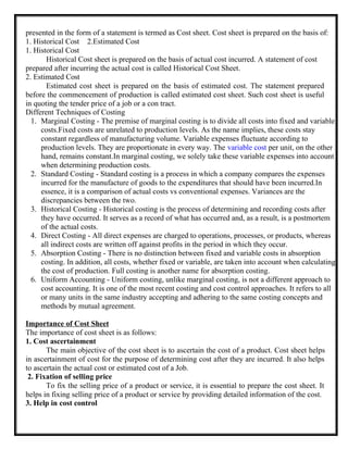 presented in the form of a statement is termed as Cost sheet. Cost sheet is prepared on the basis of:
1. Historical Cost 2.Estimated Cost
1. Historical Cost
Historical Cost sheet is prepared on the basis of actual cost incurred. A statement of cost
prepared after incurring the actual cost is called Historical Cost Sheet.
2. Estimated Cost
Estimated cost sheet is prepared on the basis of estimated cost. The statement prepared
before the commencement of production is called estimated cost sheet. Such cost sheet is useful
in quoting the tender price of a job or a con tract.
Different Techniques of Costing
1. Marginal Costing - The premise of marginal costing is to divide all costs into fixed and variable
costs.Fixed costs are unrelated to production levels. As the name implies, these costs stay
constant regardless of manufacturing volume. Variable expenses fluctuate according to
production levels. They are proportionate in every way. The variable cost per unit, on the other
hand, remains constant.In marginal costing, we solely take these variable expenses into account
when determining production costs.
2. Standard Costing - Standard costing is a process in which a company compares the expenses
incurred for the manufacture of goods to the expenditures that should have been incurred.In
essence, it is a comparison of actual costs vs conventional expenses. Variances are the
discrepancies between the two.
3. Historical Costing - Historical costing is the process of determining and recording costs after
they have occurred. It serves as a record of what has occurred and, as a result, is a postmortem
of the actual costs.
4. Direct Costing - All direct expenses are charged to operations, processes, or products, whereas
all indirect costs are written off against profits in the period in which they occur.
5. Absorption Costing - There is no distinction between fixed and variable costs in absorption
costing. In addition, all costs, whether fixed or variable, are taken into account when calculating
the cost of production. Full costing is another name for absorption costing.
6. Uniform Accounting - Uniform costing, unlike marginal costing, is not a different approach to
cost accounting. It is one of the most recent costing and cost control approaches. It refers to all
or many units in the same industry accepting and adhering to the same costing concepts and
methods by mutual agreement.
Importance of Cost Sheet
The importance of cost sheet is as follows:
1. Cost ascertainment
The main objective of the cost sheet is to ascertain the cost of a product. Cost sheet helps
in ascertainment of cost for the purpose of determining cost after they are incurred. It also helps
to ascertain the actual cost or estimated cost of a Job.
2. Fixation of selling price
To fix the selling price of a product or service, it is essential to prepare the cost sheet. It
helps in fixing selling price of a product or service by providing detailed information of the cost.
3. Help in cost control
 