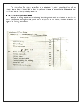 For controlling the cost of a product it is necessary for every manufacturing unit to
prepare a cost sheet. Estimated cost sheet helps in the control of material cost, labour cost and
overheads cost at every point of production.
4. Facilitates managerial decisions
It helps in taking important decisions by the management such as: whether to produce or
buy a component, what prices of goods are to be quoted in the tender, whether to retain or
replace an existing machine etc.
 