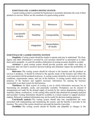 ESSENTIALS OF A GOOD COSTING SYSTEM
A good costing system is essential for businesses to accurately determine the costs of their
products or services. Below are the essentials of a good costing system:
ESSENTIALS OF A GOOD COSTING SYSTEM
Simplicity: Costing system should be simple to operate and easy to understand. The facts,
figures and other information’s revealed by cost accounts should be so presented as to make
them easily graspable. As such the needless elaboration of costing accounts should be avoided.
Accuracy: A good costing system should provide accurate and reliable cost data, as
inaccurate data can lead to incorrect decision-making and ultimately impact the profitability of
the business.
Relevance: The costing system should be relevant to the business and the products or
services it produces. It should be tailored to the specific needs of the business and reflect the
costs associated with the production process. A costing system should be so devised as to suit the
conditions, requirements, nature, and size of the business. A costing system which serves the
purposes of the business and supplies necessary information for running the business
successfully is an ideal system for that business.
Timeliness: An ideal system of costing is one in which information necessary for its
functioning are promptly, easily, and punctually available. Promptness can be ensured if
arrangements are made for the prompt supply of records by the various departments relating to
materials, labour, overhead etc., to the costing office and the data obtained are promptly analysed
and recorded. Costing information should be available in a timely manner to support decision-
making. Delayed or outdated information may not be useful for decision-making purposes.
Cost-benefit analysis: The costing system should take into consideration the costs
associated with implementing and maintaining the system, and the benefits it provides to the
business. The costs of the system should not outweigh the benefits it provides.
Flexibility: The costing system should be flexible and adaptable to changes in the
 