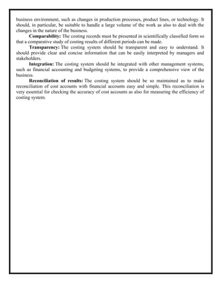business environment, such as changes in production processes, product lines, or technology. It
should, in particular, be suitable to handle a large volume of the work as also to deal with the
changes in the nature of the business.
Comparability: The costing records must be presented in scientifically classified form so
that a comparative study of costing results of different periods can be made.
Transparency: The costing system should be transparent and easy to understand. It
should provide clear and concise information that can be easily interpreted by managers and
stakeholders.
Integration: The costing system should be integrated with other management systems,
such as financial accounting and budgeting systems, to provide a comprehensive view of the
business.
Reconciliation of results: The costing system should be so maintained as to make
reconciliation of cost accounts with financial accounts easy and simple. This reconciliation is
very essential for checking the accuracy of cost accounts as also for measuring the efficiency of
costing system.
 