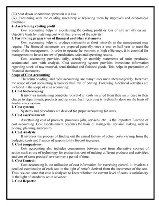 (iii) Shut down or continue operation at a loss
(iv) Continuing with the existing machinery or replacing them by improved and economical
machines.
4. Ascertaining costing profit
Cost accounting helps in ascertaining the costing profit or loss of any activity on an
objective basis by matching cost with the revenue of the activity.
5. Facilitating preparation of financial and other statements
Cost accounting helps to produce statements at short intervals as the management may
require. The financial statements are prepared generally once a year or half year to meet the
needs of the management. In order to operate the business at high efficiency, it is essential for
management to have a review of production, sales and operating results.
Cost accounting provides daily, weekly or monthly statements of units produced,
accumulated cost with analysis. Cost accounting system provides immediate information
regarding stock of raw material, semi-finished and finished goods. This helps in preparation of
financial statements.
Scope of Cost Accounting
The terms ‘costing’ and ‘cost accounting’ are many times used interchangeably. However,
the scope of cost accounting is broader than that of costing. Following functional activities are
included in the scope of cost accounting:
1. Cost book-keeping:
It involves maintaining complete record of all costs incurred from their incurrence to their
charge to departments, products and services. Such recording is preferably done on the basis of
double entry system.
2. Cost system:
Systems and procedures are devised for proper accounting for costs.
3. Cost ascertainment:
Ascertaining cost of products, processes, jobs, services, etc., is the important function of
cost accounting. Cost ascertainment becomes the basis of managerial decision making such as
pricing, planning and control.
4. Cost Analysis:
It involves the process of finding out the causal factors of actual costs varying from the
budgeted costs and fixation of responsibility for cost increases.
5. Cost comparisons:
Cost accounting also includes comparisons between cost from alternative courses of
action such as use of technology for production, cost of making different products and activities,
and cost of same product/ service over a period of time.
6. Cost Control:
Cost accounting is the utilisation of cost information for exercising control. It involves a
detailed examination of each cost in the light of benefit derived from the incurrence of the cost.
Thus, we can state that cost is analysed to know whether the current level of costs is satisfactory
in the light of standards set in advance.
7. Cost Reports:
 