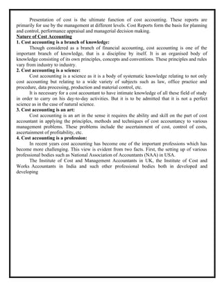 Presentation of cost is the ultimate function of cost accounting. These reports are
primarily for use by the management at different levels. Cost Reports form the basis for planning
and control, performance appraisal and managerial decision making.
Nature of Cost Accounting
1. Cost accounting is a branch of knowledge:
Though considered as a branch of financial accounting, cost accounting is one of the
important branch of knowledge, that is a discipline by itself. It is an organised body of
knowledge consisting of its own principles, concepts and conventions. These principles and rules
vary from industry to industry.
2. Cost accounting is a science:
Cost accounting is a science as it is a body of systematic knowledge relating to not only
cost accounting but relating to a wide variety of subjects such as law, office practice and
procedure, data processing, production and material control, etc.
It is necessary for a cost accountant to have intimate knowledge of all these field of study
in order to carry on his day-to-day activities. But it is to be admitted that it is not a perfect
science as in the case of natural science.
3. Cost accounting is an art:
Cost accounting is an art in the sense it requires the ability and skill on the part of cost
accountant in applying the principles, methods and techniques of cost accountancy to various
management problems. These problems include the ascertainment of cost, control of costs,
ascertainment of profitability, etc.
4. Cost accounting is a profession:
In recent years cost accounting has become one of the important professions which has
become more challenging. This view is evident from two facts. First, the setting up of various
professional bodies such as National Association of Accountants (NAA) in USA.
The Institute of Cost and Management Accountants in UK, the Institute of Cost and
Works Accountants in India and such other professional bodies both in developed and
developing
 
