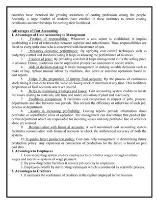 countries have increased the growing awareness of costing profession among the people.
Secondly, a large number of students have enrolled in these institutes to obtain costing
certificates and memberships for earning their livelihood.
Advantages of Cost Accounting
1. Advantages of Cost Accounting to Management
1. Fixation of responsibility: Whenever a cost centre is established, it implies
establishing a kind of relationship between superior and subordinates. Thus, responsibilities are
fixed on every individual who is concerned with incurrence of cost.
2. Measures economic performance: By applying cost control techniques such as
budgetary control and standard costing it helps in knowing the performance of business.
3. Fixation of price: By providing cost data it helps management to fix the selling price
in advance. Hence, quotations can be supplied to prospective customers to secure orders.
4. Aids in decision-making: It helps management in making suitable decisions such as
make or buy, replace manual labour by machines, shut down or continue operations based on
cost reports.
5. Helps in the preparation of interim final accounts: By the process of continuous
stock taking it enables to know the value of closing stock of materials at any time. This facilitates
preparation of final accounts wherever desired.
6. Helps in minimising wastages and losses: Cost accounting system enables to locate
the losses relating to materials, idle time and under utilisation of plant and machinery.
7. Facilitates comparison: It facilitates cost comparison in respect of jobs, process,
departments and also between two periods. This reveals the efficiency or otherwise of each job,
process or department.
8. Assists in increasing profitability: Costing reports provide information about
profitable or unprofitable areas of operation. The management can discontinue that product line
or that department which are responsible for incurring losses and only profitable line of activities
alone are retained.
9. Reconciliation with financial accounts: A well maintained cost accounting system
facilitates reconciliation with financial accounts to check the arithmetical accuracy of both the
systems.
10. It guides future production policy: Cost data help management in determining future
production policy. Any expansion or contraction of production for the future is based on past
cost data.
2. Advantages to Employees
1. Cost accounting system enables employees to earn better wages through overtime
wages and incentive systems of wage payment.
2. By providing better facilities it ensures job security to employees.
3. Employees benefit by merit rating techniques which is conducted by scientific process.
3. Advantages to Creditors
1. It increases the confidence of creditors in the capital employed in the business.
 