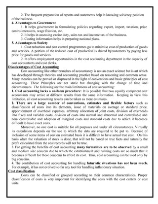 2. The frequent preparation of reports and statements help in knowing solvency position
of the business.
4. Advantages to Government
1. It helps government in formulating policies regarding export, import, taxation, price
control measures, wage fixation, etc.
2. It helps in assessing excise duty, sales tax and income tax of the business.
3. Costing information helps in preparing national plans.
5. Advantages to Society
1. Cost reduction and cost control programmes go to minimise cost of production of goods
and services. A portion of the reduced cost of production is shared bycustomers by paying less
price for goods and services.
2. It offers employment opportunities in the cost accounting department in the capacity of
cost accountants and cost clerks.
Disadvantages of Cost Accounting
Cost accounting like other branches of accountancy is not an exact science but is art which
has developed through theories and accounting practice based on reasoning and common sense.
Many theories can be proved or disproved in the light of conventions and basic principles of cost
accounting. These Principles are not static but changing with the change of time and
circumstances. The following are the main limitations of cost accounting:
1. Cost accounting lacks a uniform procedure: It is possible that two equally competent cost
accountants may arrive at different results from the same information. Keeping in view this
limitation, all cost accounting results can be taken as mere estimates.
2. There are a large number of conventions, estimates and flexible factors such as
classification of costs into its elements, issue of materials on average or standard price,
apportionment of overhead expenses, arbitrary allocation of joint costs, division of overheads
into fixed and variable costs, division of costs into normal and abnormal and controllable and
non- controllable and adoption of marginal costs and standard costs due to which it becomes
difficult to have exact costs.
Moreover, no one cost is suitable for all purposes and under all circumstances. Virtually
its calculation depends on the use to which the data are required to be put to. Because of
inclusion of some items of cost on estimated basis it is difficult to have actual true cost. On this
basis when the valuation of stock is done, that will not be based on true facts and naturally the
profit calculated from the cost records will not be true.
3. For getting the benefits of cost accounting many formalities are to be observed by a small
and medium size concern due to which the establishment and running costs are so much that it
becomes difficult for these concerns to afford its cost. Thus, cost accounting can be used only by
big concerns.
4. The contribution of cost accounting for handling futuristic situations has not been much.
For example, it has not evolved so far any tool for handling inflationary situation.
Cost classification
Costs can be classified or grouped according to their common characteristics. Proper
classification of costs is very important for identifying the costs with the cost centers or cost
units.
 