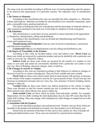 The same costs are classified according to different ways of costing depending upon the purpose
to be achieved and requirements of a particular concern. The important ways of classification
are:
1. By Nature or Elements:
According to this classification the costs are classified into three categories i.e., Materials,
Labour and Expenses. Materials can further be sub-classified as raw materials components, spare
parts, consumable stores, packing materials etc.
This helps in finding the total cost of production and the percentage of materials (labour or
other expenses) constituted in the total cost. It also helps in valuation of work-in-progress.
2. By Functions:
This classification is on the basis of costs incurred in various functions of an organization
ie. Production, administration, selling and distribution.
According to this classification, costs are divided into Manufacturing and Production
Costs and Commercial costs.
Manufacturing and Production Costs are costs involved in manufacture, construction
and Fabrication of products.
Commercial Costs are (a) administration costs (b) selling and distribution costs.
3. By Degree of Traceability to the Product:
According to this, costs are divided indirect costs and indirect costs. Direct Costs are
those costs which are incurred for a particular product and can be identified with a particular cost
centre or cost unit. Eg:- Materials, Labour.
Indirect Costs are those costs which are incurred for the benefit of a number of cost
centre or cost units and cannot be conveniently identified with a particular cost centre or cost
unit. Eg:- Rent of Building, electricity charges, salary of staff etc.
4. By Changes in Activity or Volume:
According to this costs are classified according to their behavior in relation to changes in
the level of activity or volume of production. They are fixed, variable and semi-variable.
Fixed Costs are those costs which remain fixed in total amount with increase or decrease
in the volume of the output or productive activity for a given period of time. Fixed Costs per unit
decreases as production increases and vice versa. Eg:- rent, insurance of factory building, factory
manager’s salary etc.
Variable Costs are those costs which vary indirect proportion to the volume of output.
These costs fluctuate in total but remain constant per unit as production activity changes. Eg:-
direct material costs, direct labour costs, power, repairs etc.
Semi-variable Costs are those which are partly fixed and partly variable. For example;
Depreciation, for two shifts working the total depreciation may be only 50% more than that for
single shift working. They may change with comparatively small changes in output but not in the
same proportion.
5. Association with the Product:
Cost can be classified as product costs and period costs. Product costs are those which are
traceable to the product and included in inventory cost, thus product cost is full factory cost.
Period costs are incurred on the basis of time such as rent, salaries etc. thus it includes all
selling and administration costs. These costs are incurred for a period and are treated as
 