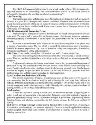 The CIMA defines controllable cost as “a cost which can be influenced by the action of a
specified member of an undertaking” and a non-controllable cost as “a cost which cannot be
influenced by the action of a specified member of an undertaking”.
7. By Normality:
There are normal costs and abnormal costs. Normal costs are the costs which are normally
incurred at a given level of output under normal conditions. Abnormal costs are costs incurred
under abnormal conditions which are not normally incurred in the normal course of production.
Eg:-damaged goods due to machine break down, extra expenses due to disruption of electricity,
inefficiency of workers etc.
8. By Relationship with Accounting Period:
There are capital and revenue expenses depending on the length of the period for which it
is incurred. The cost which is incurred in purchasing an asset either to earn income or increasing
the earning capacity of the business is called capital cost, for example, the cost of a machine in a
factory.
Such cost is incurred at one point of time but the benefits accruing from it are spread over
a number of accounting years. The cost which is incurred for maintaining an asset or running a
business is revenue expenditure. Eg:- cost of materials, salary and wages paid, depreciation,
repairs and maintenance, selling and distribution.
9. By Time: Costs can be classified as 1) Historical cost and 2) Predetermined Costs.
The costs which are ascertained and recorded after it has been incurred is called historical
costs. They are based on recorded facts hence they can be verified and are always supported by
evidences.
Predetermined costs are also known as estimated costs as they are computed in advance of
production taking into consideration the previous periods’ costs and the factors affecting such
costs. Predetermined costs when calculated scientifically become standard costs. Standard costs
are used to prepare budgets and then the actual cost incurred is later-on compared with such
predetermined cost and the variance is studied for future correction.
Types, Methods and Techniques of Costing
The general fundamental principles of ascertaining costs are the same in every system of
cost accounting, but the methods of analysis and presenting the costs vary from industry to
industry. Different methods are used because business enterprises vary in their nature and in the
type of products or services they produce or render. Basically, there are two principal methods of
costing, namely (i) Job Costing, and (ii) Process costing.
1. Job costing:
It refers to a system of costing in which costs are ascertained in terms of specific jobs or
orders which are not comparable with each other. Industries where this method of costing is
generally applied are Printing Process, Automobile Garages, Repair Shops, Ship-building, House
building, Engine and Machine construction, etc. Job Costing includes the following methods of
costing:
(a) Contract Costing: Although contract costing does not differ in principle from job costing, it
is convenient to treat contract cost accounts separately. The term is usually applied to the costing
method adopted where large scale contracts at different sites are carried out, as in the case of
building construction.
 