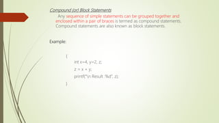 Compound (or) Block Statements
Any sequence of simple statements can be grouped together and
enclosed within a pair of braces is termed as compound statements.
Compound statements are also known as block statements.
Example:
{
int x=4, y=2, z;
z = x + y;
printf(“n Result :%d”, z);
}
 