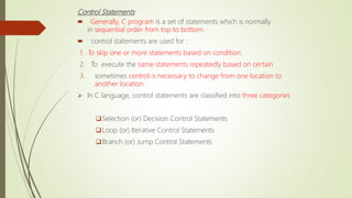 Control Statements
 Generally, C program is a set of statements which is normally
in sequential order from top to bottom.
 control statements are used for :
1. To skip one or more statements based on condition.
2. To execute the same statements repeatedly based on certain
3. sometimes control is necessary to change from one location to
another location.
 In C language, control statements are classified into three categories
Selection (or) Decision Control Statements
Loop (or) Iterative Control Statements
Branch (or) Jump Control Statements
 
