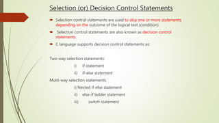 Selection (or) Decision Control Statements
 Selection control statements are used to skip one or more statements
depending on the outcome of the logical test (condition).
 Selection control statements are also known as decision control
statements.
 C language supports decision control statements as:
Two-way selection statements:
i) if statement
ii) if-else statement
Multi-way selection statements:
i) Nested if-else statement
ii) else-if ladder statement
iii) switch statement
 